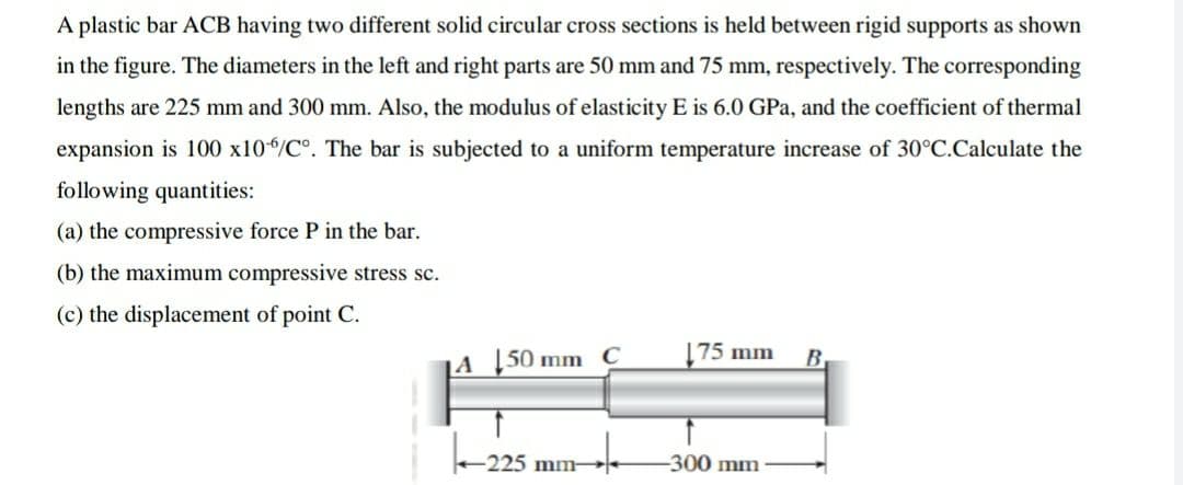 A plastic bar ACB having two different solid circular cross sections is held between rigid supports as shown
in the figure. The diameters in the left and right parts are 50 mm and 75 mm, respectively. The corresponding
lengths are 225 mm and 300 mm. Also, the modulus of elasticity E is 6.0 GPa, and the coefficient of thermal
expansion is 100 x10/C°. The bar is subjected to a uniform temperature increase of 30°C.Calculate the
following quantities:
(a) the compressive force P in the bar.
(b) the maximum compressive stress sc.
(c) the displacement of point C.
|A |50 mm C
75 mm
B
225 mm-
-300 mm
