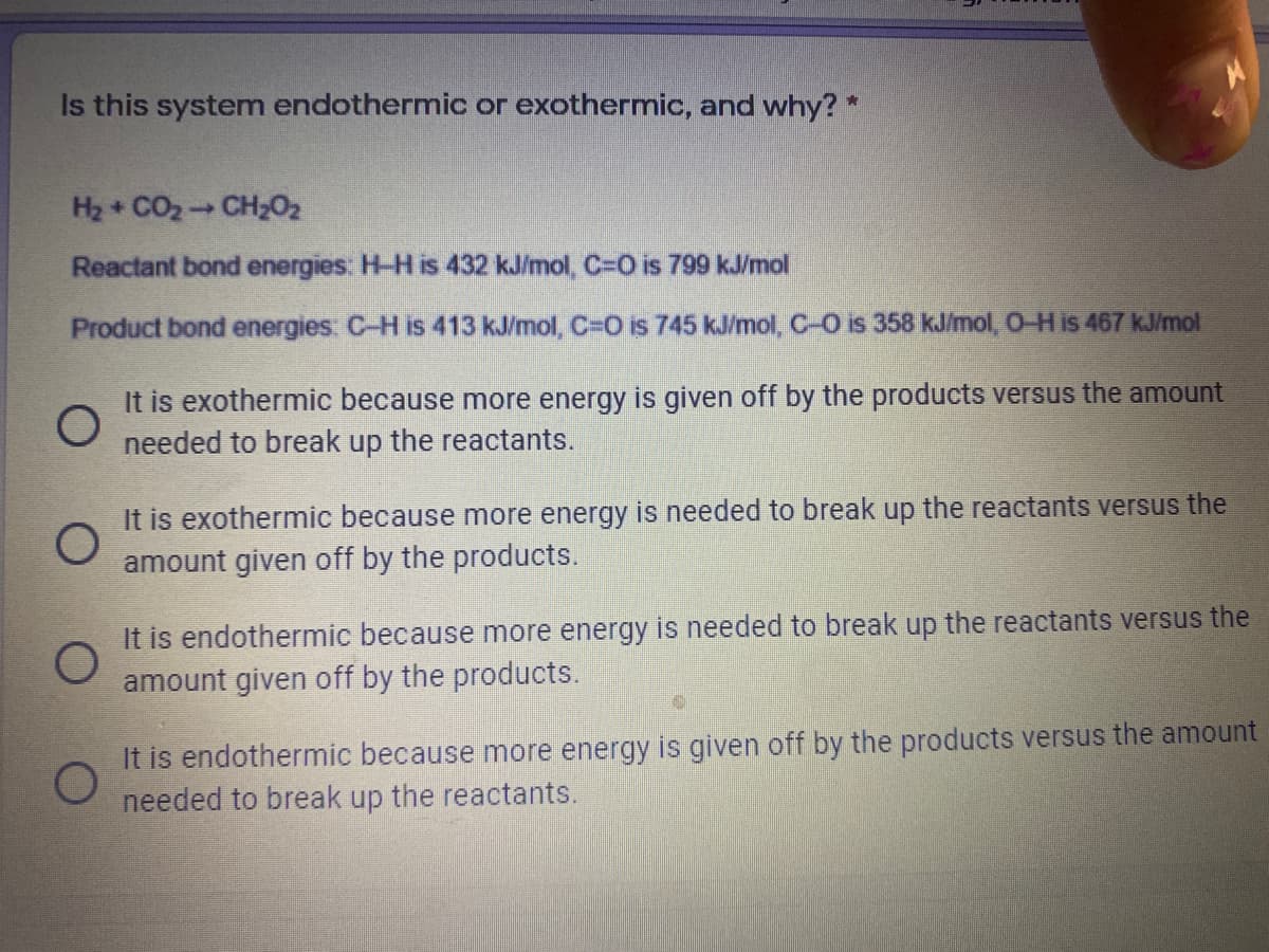 Is this system endothermic or exothermic, and why? *
H2 + CO2 CH202
Reactant bond energies: H-H is 432 kJ/mol, C=O is 799 kJ/mol
Product bond energies: C-H is 413 kJ/mol, C=0 is 745 kJ/mol, C-O is 358 kJ/mol, O-H is 467 kJ/mol
It is exothermic because more energy is given off by the products versus the amount
needed to break up the reactants.
It is exothermic because more energy is needed to break up the reactants versus the
amount given off by the products.
It is endothermic because more energy is needed to break up the reactants versus the
amount given off by the products.
It is endothermic because more energy is given off by the products versus the amount
needed to break up the reactants.
