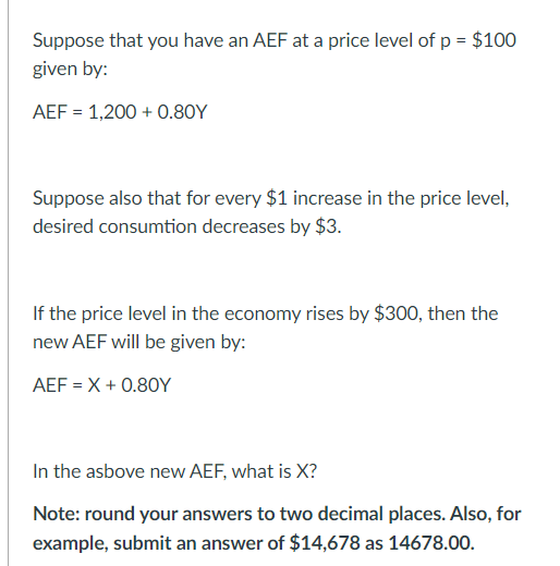 Suppose that you have an AEF at a price level of p = $100
given by:
AEF = 1,200+ 0.80Y
Suppose also that for every $1 increase in the price level,
desired consumtion decreases by $3.
If the price level in the economy rises by $300, then the
new AEF will be given by:
AEF=X+0.80Y
In the asbove new AEF, what is X?
Note: round your answers to two decimal places. Also, for
example, submit an answer of $14,678 as 14678.00.