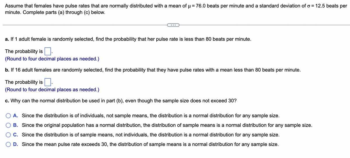 Assume that females have pulse rates that are normally distributed with a mean of µ = 76.0 beats per minute and a standard deviation of o= 12.5 beats per
minute. Complete parts (a) through (c) below.
a. If 1 adult female is randomly selected, find the probability that her pulse rate is less than 80 beats per minute.
The probability is.
(Round to four decimal places as needed.)
b. If 16 adult females are randomly selected, find the probability that they have pulse rates with a mean less than 80 beats per minute.
The probability is.
(Round to four decimal places as needed.)
c. Why can the normal distribution be used in part (b), even though the sample size does not exceed 30?
A. Since the distribution is of individuals, not sample means, the distribution is a normal distribution for any sample size.
B. Since the original population has a normal distribution, the distribution of sample means is a normal distribution for any sample size.
C. Since the distribution is of sample means, not individuals, the distribution is a normal distribution for any sample size.
D. Since the mean pulse rate exceeds 30, the distribution of sample means is a normal distribution for any sample size.