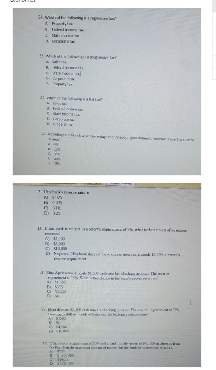 24. Which of the following is a regressive tax?
A Property tax.
B.
Federal Income tax.
C. State income tax.
Corporate tax.
D.
25. Which of the following is a progressive tax?
A. Sales tax.
B. Federal Income tax.
C. State Income tax
D. Corporate tax.
E. Property tax.
26. Which of the following is a flat tax?
A. Sales tax.
B. Federal Income tax.
C. State Income tax,
D. Corporate tax.
E. Property tax.
27. According to the book what percentage of the federal government's revenue is used to service
its debt?
A 6%
B. 12%
C. 15%
D. 20%
E. 25%
12. This bank's reserve ratio is
A) 0.025
B) 0.075.
C) 0.10.
D) 0.25.
13. If this bank is subject to a reserve requirement of 5%, what is the amount of its excess
reserves?
A) $2,500
B) $5,000
C) $10,000
D) Negative. This bank does not have excess reserves; it needs $2,500 to meet its
reserve requirement.
Lung
14. Efua Apeatsewa deposits $1,500 cash into her checking account. The reserve
requirement is 25%. What is the change in his bank's excess reserves?
A) $1,500
B) $375
C) $1,125
D) SO
15. Ekua deposits $2,500 cash into his checking account. The reserve requirement is 25%.
How many dollars worth of loans can the banking system create?
A) $7500
B) 50
C) $4,500
D) $10,000
16. If the reserve requirement is 2.5% and a bank initially receives $40,000 in deposits from
the Fed then the maximum amount of money that the banking system can create is.
A) $750
B)
C) $40,000
D) $1,200,000
51.600.000
I