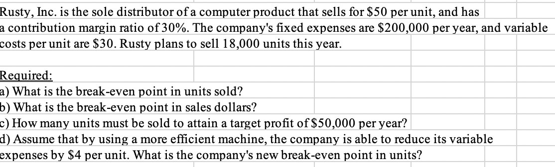 Rusty, Inc. is the sole distributor of a computer product that sells for $50 per unit, and has
a contribution margin ratio of 30%. The company's fixed expenses are $200,000 per year, and variable
costs per unit are $30. Rusty plans to sell 18,000 units this year.
Required:
a) What is the break-even point in units sold?
b) What is the break-even point in sales dollars?
c) How many units must be sold to attain a target profit of $50,000 per year?
d) Assume that by using a more efficient machine, the company is able to reduce its variable
expenses by $4 per unit. What is the company's new break-even point in units?