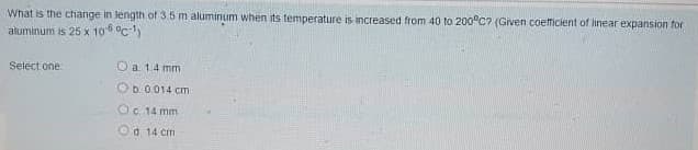 What is the change in length of 3.5 m aluminum when its temperature is increased from 40 to 200°C? (Given coeticient of linear expansion for
aluminum is 25 x 106 °c)
Select one
O a 14 mm
b 0.014 cm
Oc 14 mm
Od 14 cm
