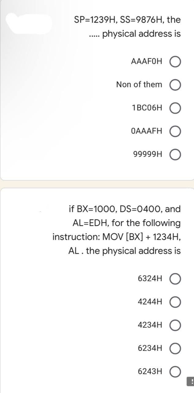 SP=1239H, SS=9876H, the
physical address is
AAAFOH
Non of them
1BC06H
0AAAFH
99999H
if BX=1000, DS=0400, and
AL=EDH, for the following
instruction: MOV [BX] + 1234H,
AL. the physical address is
6324H O
4244H
4234H
6234H
6243H O