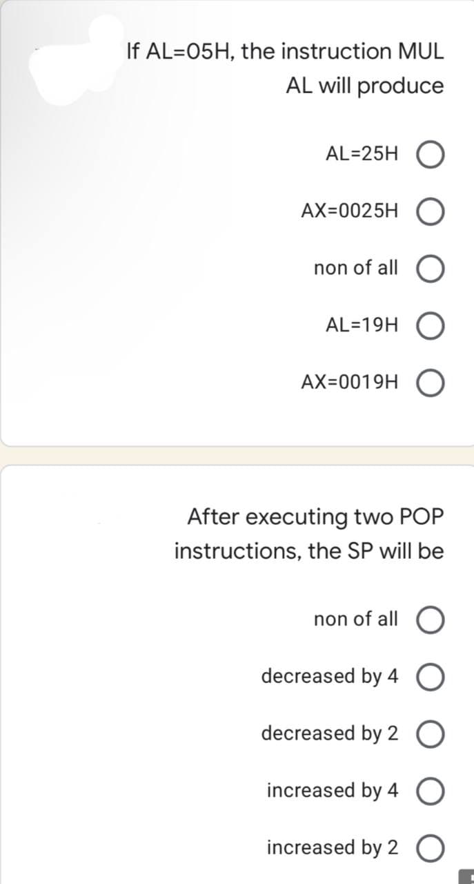 If AL=05H, the instruction MUL
AL will produce
AL=25H
AX=0025H O
non of all O
AL=19H O
AX=0019H O
After executing two POP
instructions, the SP will be
non of all O
decreased by 4 O
decreased by 2 O
increased by 4 O
increased by 2 O