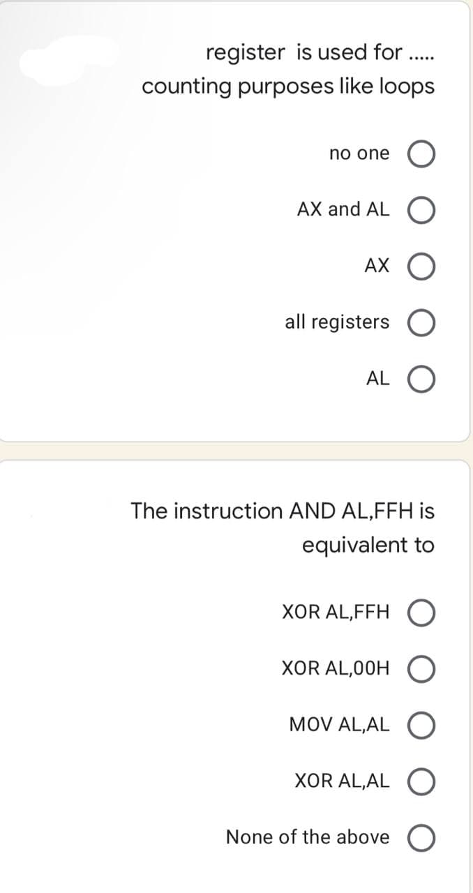 register is used for .....
counting purposes like loops
no one
AX and AL O
AX O
all registers
AL O
The instruction AND AL,FFH is
equivalent to
XOR AL,FFH O
XOR AL,00H O
MOV AL,AL O
XOR AL, AL
None of the above