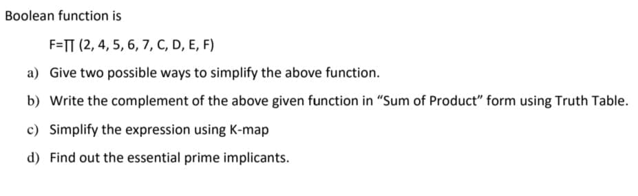 Boolean function is
F=TT (2, 4, 5, 6, 7, C, D, E, F)
a) Give two possible ways to simplify the above function.
b) Write the complement of the above given function in "Sum of Product" form using Truth Table.
c) Simplify the expression using K-map
d) Find out the essential prime implicants.
