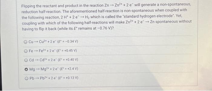 Flipping the reactant and product in the reaction Zn → Zn²+ + 2 e will generate a non-spontaneous,
reduction half-reaction. The aforementioned half-reaction is non-spontaneous when coupled with
the following reaction, 2 H+ + 2 e→ H₂ which is called the "standard hydrogen electrode". Yet,
coupling with which of the following half-reactions will make Zn²+ + 2 e → Zn spontaneous without
having to flip it back (while its E* remains at -0.76 V)?
Cu Cu²+ +2 e (E* = -0.34 V)
Fe-Fe2+2 e (E = +0.45 V)
Cd Cd²+2 e (E = +0.40 V)
-
O Mg Mg2+ + 2e (E* = +2.4V)
PbPb²+ + 2 e (E = +0.13V)