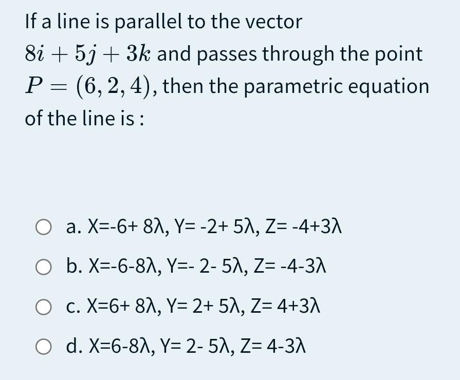 If a line is parallel to the vector
8i + 5j + 3k and passes through the point
P = (6,2, 4), then the parametric equation
of the line is:
O a. X=-6+ 8^, Y= -2+ 5A, Z= -4+3A
O b. X=-6-8A, Y=- 2- 5), Z= -4-3
O c. X=6+ 8^, Y= 2+ 5^, Z= 4+3A
O d. X=6-8A, Y= 2- 5), Z= 4-3)
