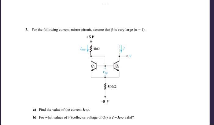 3. For the following current-mirror circuit, assume that ẞ is very large (a = 1).
+5 V
fUsF
4k0
50092
-5 V
OV
a) Find the value of the current IREF.
b) For what values of V (collector voltage of Q2) is I = IREF valid?