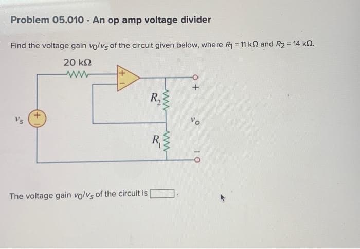 Problem 05.010 - An op amp voltage divider
Find the voltage gain vo/vs of the circuit given below, where R₁ = 11 k2 and R₂ = 14 k.
20 ΚΩ
www
The voltage gain vo/Vs of the circuit is
R₂
www
+O
Vo
10