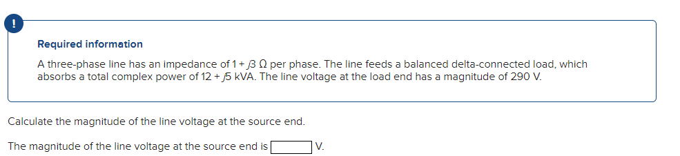 !
Required information
A three-phase line has an impedance of 1 + 3 Q per phase. The line feeds a balanced delta-connected load, which
absorbs a total complex power of 12 +5 kVA. The line voltage at the load end has a magnitude of 290 V.
Calculate the magnitude of the line voltage at the source end.
The magnitude of the line voltage at the source end is
V.