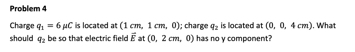 Problem 4
Charge q₁
= 6 μC is located at (1 cm, 1 cm, 0); charge q2 is located at (0, 0, 4 cm). What
should 2 be so that electric field Eat (0, 2 cm, 0) has no y component?