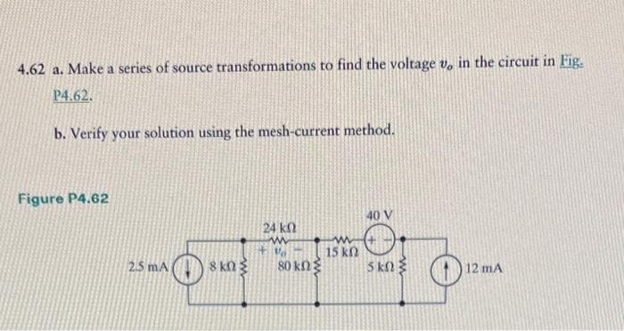 4.62 a. Make a series of source transformations to find the voltage v, in the circuit in Fig.
14.62.
b. Verify your solution using the mesh-current method.
Figure P4.62
10 v
ਬਿਨੁ
| 15 kn
5 kd < D
24 k
w
F%
2.5 mA 8 Kn 80 kn
12 mA