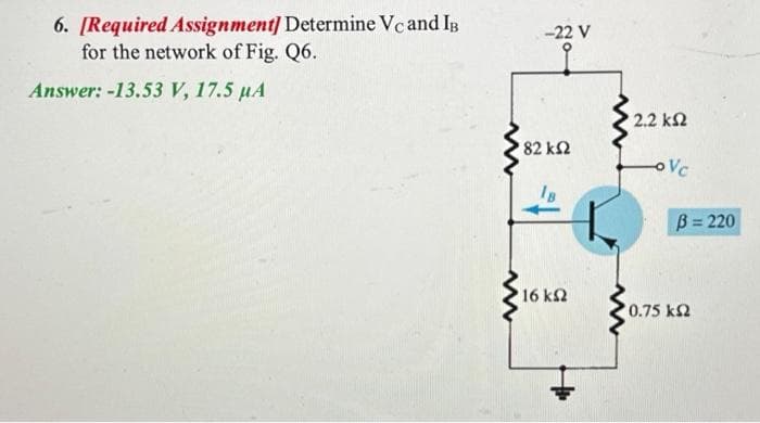 6. [Required Assignment] Determine Vc and IB
for the network of Fig. Q6.
Answer: -13.53 V, 17.5 µA
www
www
-22 V
' 82 ΚΩ
'16 ΚΩ
• 2.2 ΚΩ
OVC
B = 220
*0.75 ΚΩ