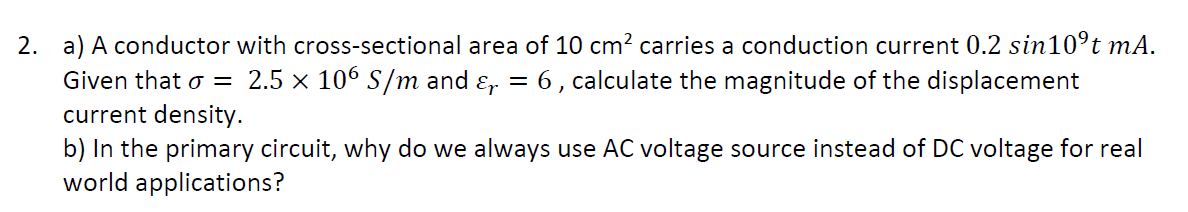 2. a) A conductor with cross-sectional area of 10 cm² carries a conduction current 0.2 sin10ºt mA.
Given that o = 2.5 × 106 S/m and &₁ = 6, calculate the magnitude of the displacement
current density.
b) In the primary circuit, why do we always use AC voltage source instead of DC voltage for real
world applications?