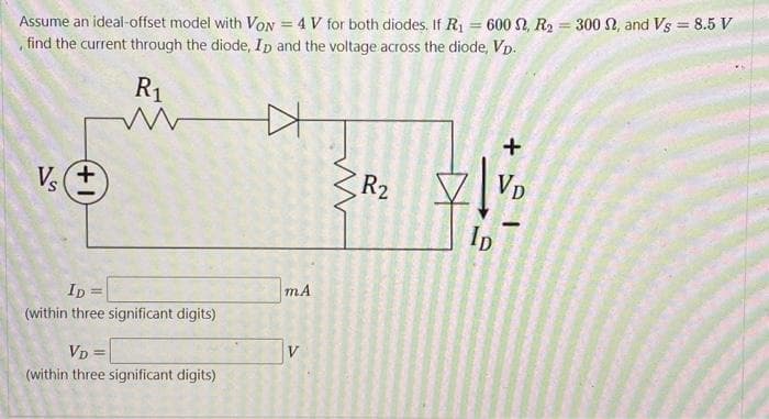 Assume an ideal-offset model with VON = 4 V for both diodes. If R₁ = 600 2, R₂
find the current through the diode, Ip and the voltage across the diode, Vp.
+
Vs+
R₁
M
ID=
(within three significant digits)
VD =
(within three significant digits)
mA
V
R2
+
20₁
ID
VD
=
300 , and Vs 8.5 V
=