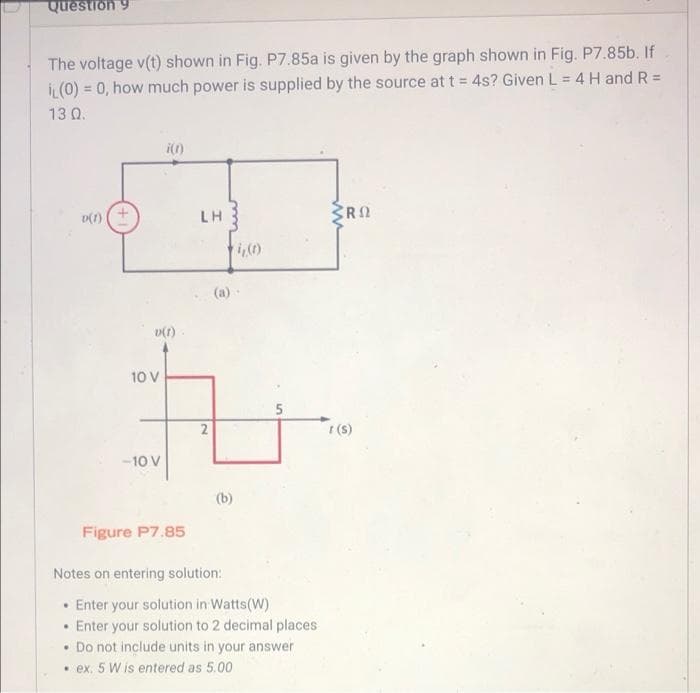 Question 9
The voltage v(t) shown in Fig. P7.85a is given by the graph shown in Fig. P7.85b. If
IL (0) = 0, how much power is supplied by the source at t = 4s? Given L = 4 H and R =
13 0.
D(1)
.
i(t)
.
LH
Figure P7.85
Notes on entering solution:
v(f).
10 V
t
2
-10 V
(b)
Enter your solution in Watts (W)
Enter your solution to 2 decimal places
. Do not include units in your answer
.ex. 5 W is entered as 5.00
RO
t(s)