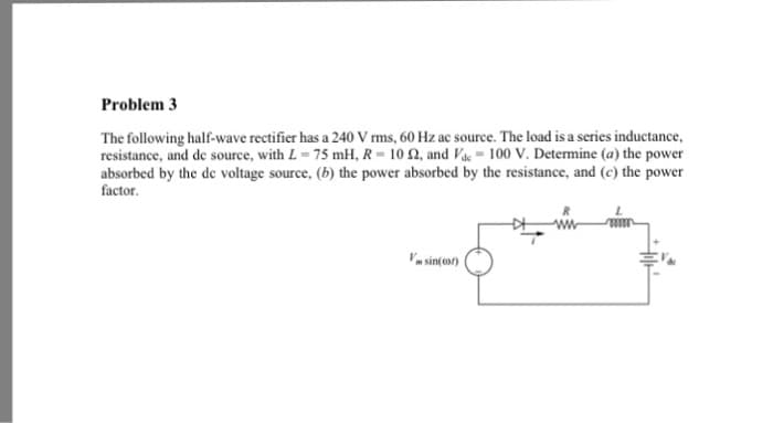 Problem 3
The following half-wave rectifier has a 240 V rms, 60 Hz ac source. The load is a series inductance,
resistance, and de source, with L = 75 mH, R-10 2, and Vac= 100 V. Determine (a) the power
absorbed by the de voltage source, (b) the power absorbed by the resistance, and (c) the power
factor.
V sin(cor)