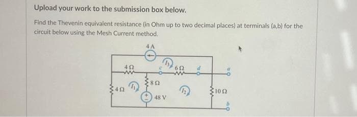 Upload your work to the submission box below.
Find the Thevenin equivalent resistance (in Ohm up to two decimal places) at terminals (a,b) for the
circuit below using the Mesh Current method.
4A
402
ww
492
R
802
48 V
652 d
1022
