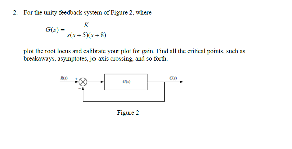 2. For the unity feedback system of Figure 2, where
K
s(s+5)(s+8)
G(s) =
plot the root locus and calibrate your plot for gain. Find all the critical points, such as
breakaways, asymptotes, jo-axis crossing, and so forth.
R(s)
G(s)
Figure 2
C(s)