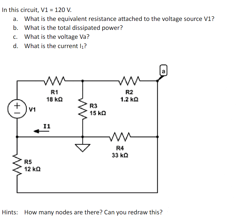 In this circuit, V1 = 120 V.
a.
b.
What is the equivalent resistance attached to the voltage source V1?
What is the total dissipated power?
What is the voltage Va?
d. What is the current l₁?
+1
V1
R5
12 kQ
ww
R1
18 kQ
11
R3
15 KQ
www
R2
1.2 kQ
ww
R4
33 k
Hints: How many nodes are there? Can you redraw this?
