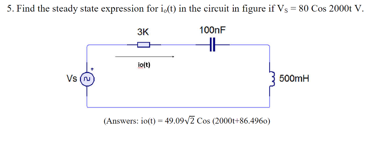 5. Find the steady state expression for i.(t) in the circuit in figure if Vs = 80 Cos 2000t V.
100nF
HH
Vs (
3K
io(t)
(Answers: io(t) = 49.09√2 Cos (2000t+86.4960)
500mH