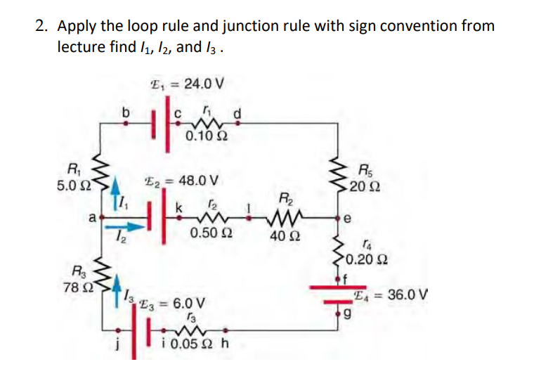 2. Apply the loop rule and junction rule with sign convention from
lecture find /1, 12, and 13.
R₁
5.0 Ω
a
R3
78 02
b
12
13.
E₁ = 24.0 V
1
"₁₂ d
N
0.10 2
E2 = 48.0 V
it's
E3 = 6.0 V
H
1₂
0.50 Ω
13
ww
i 0.052 h
R₂
40 Ω
R₁
- 20 Ω
e
TA
>0.20 $2
g
E4 = 36.0 V