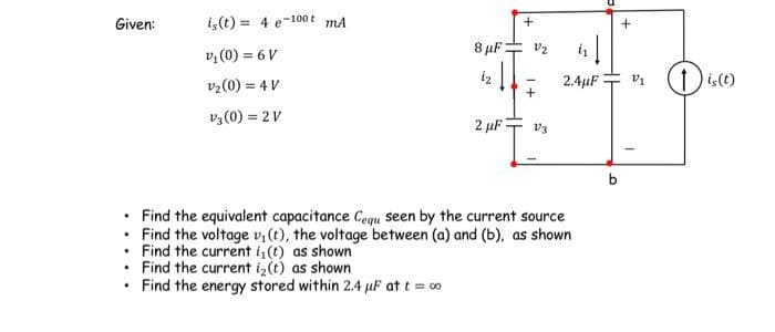 Given:
is(t)= 4 e-100 mA
v₁ (0) = 6 V
V₂ (0) = 4 V
V3 (0) = 2V
.
8 μF
iz
2 μF
V₂2
V3
1₁
2.4µF3 V₁
Find the equivalent capacitance Cequ seen by the current source
Find the voltage v₁ (t), the voltage between (a) and (b), as shown
Find the current i(t) as shown
•
• Find the current iz(t) as shown
Find the energy stored within 2.4 μF at t = 00
b
1
(1) is (t)