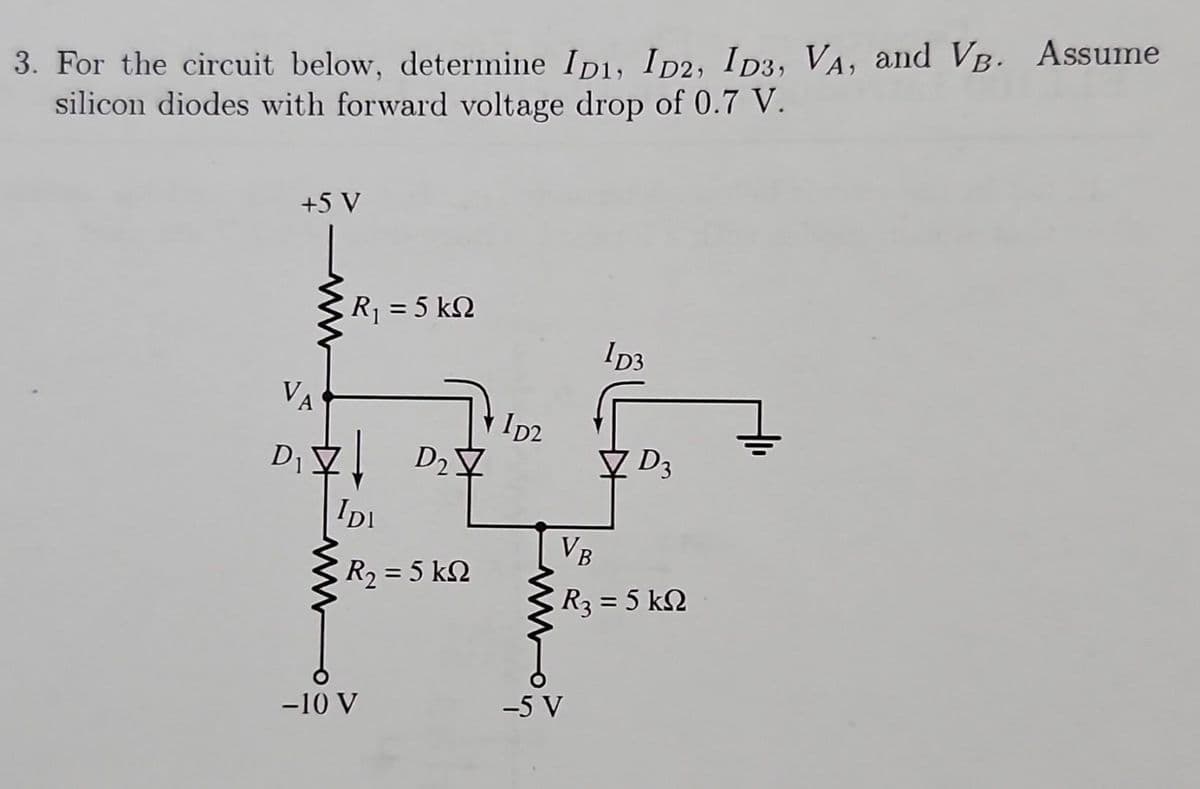 3. For the circuit below, determine ID1, ID2, ID3, VA, and VB. Assume
silicon diodes with forward voltage drop of 0.7 V.
+5 V
R, = 5 kΩ
VA
D2
D₁\! D₂7
IDI
| R2 = 5 kΩ
-10 V
1D2
ID3
-5 V
D3
VB
| R, = 5 ΚΩ