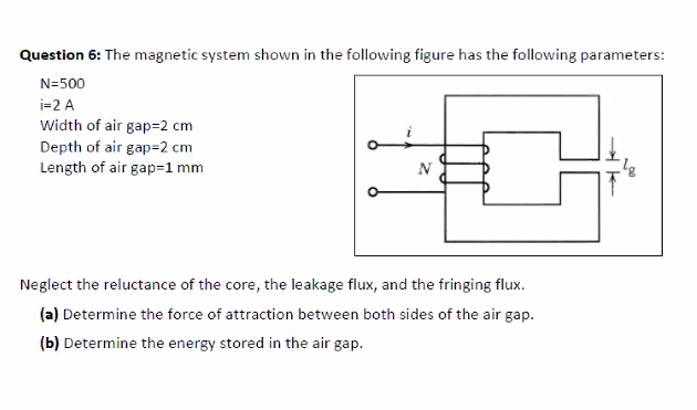 Question 6: The magnetic system shown in the following figure has the following parameters:
N=500
i=2 A
Width of air gap=2 cm
Depth of air gap=2 cm
Length of air gap=1 mm
N
Neglect the reluctance of the core, the leakage flux, and the fringing flux.
(a) Determine the force of attraction between both sides of the air gap.
(b) Determine the energy stored in the air gap.