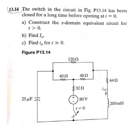 13.14 The switch in the circuit in Fig. P13.14 has been
closed for a long time before opening at t = 0.
a) Construct the s-domain equivalent circuit for
t> 0.
b) Find I.
c) Find i, for t≥ 0.
Figure P13.14
25 μF
40 Ω
ww
12002
m
40 Ω
3202
80 V
1=0
64Ω
200mH