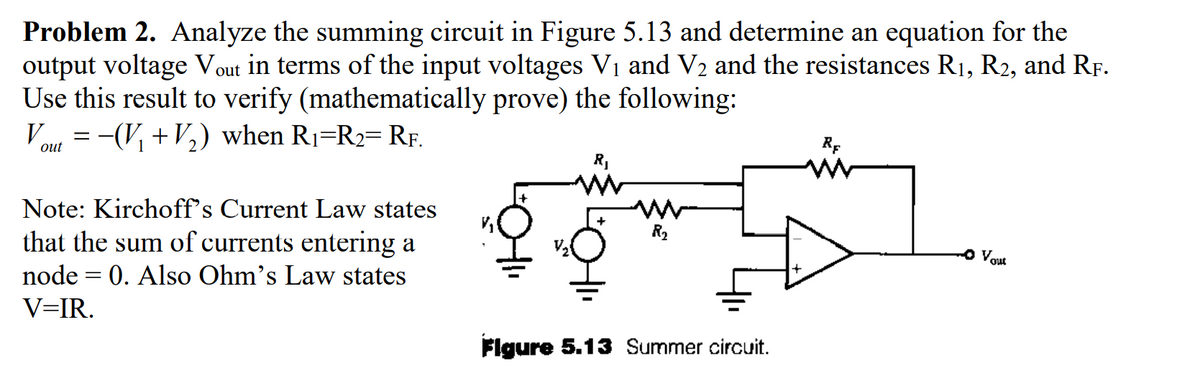 Problem 2. Analyze the summing circuit in Figure 5.13 and determine an equation for the
output voltage Vout in terms of the input voltages V₁ and V₂ and the resistances R₁, R2, and RF.
Use this result to verify (mathematically prove) the following:
= −(V₁ + V₂) when R₁=R₂= RF.
V
out
Note: Kirchoff's Current Law states
that the sum of currents entering a
node = 0. Also Ohm's Law states
V=IR.
R₂
Figure 5.13 Summer circuit.
RF
• Vout