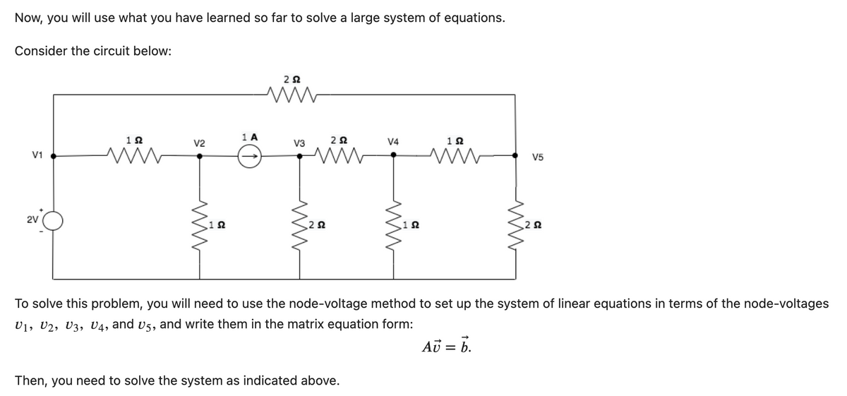 Now, you will use what you have learned so far to solve a large system of equations.
Consider the circuit below:
V1
2V
1Ω
www
V2
192
1 A
252
www
V3
252
www
252
V4
Then, you need to solve the system as indicated above.
1Ω
1 Ω
V5
252
To solve this problem, you will need to use the node-voltage method to set up the system of linear equations in terms of the node-voltages
U1, U2, U3, U4, and v5, and write them in the matrix equation form:
AU = b.
