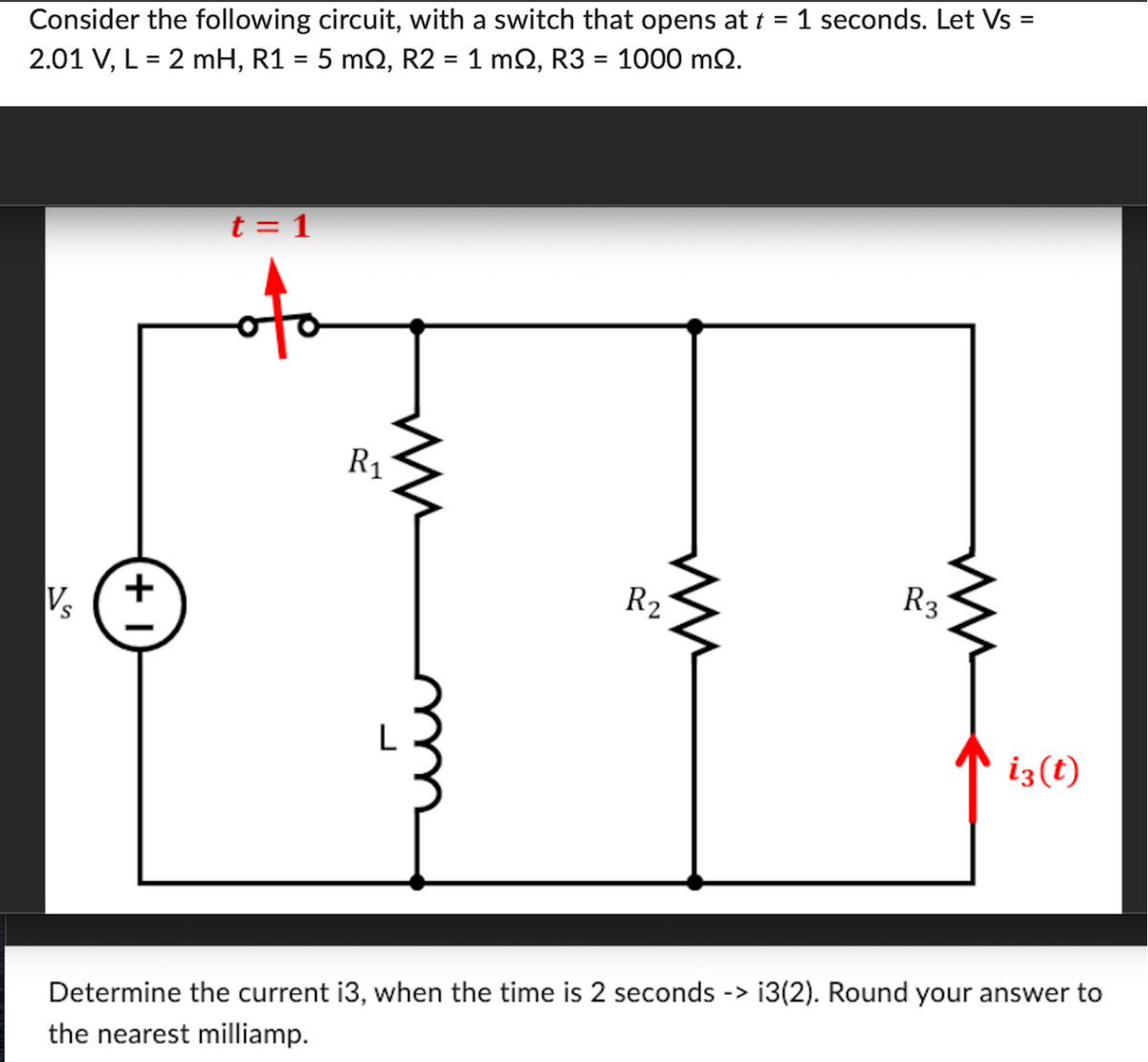 Consider the following circuit, with a switch that opens at t = 1 seconds. Let Vs =
2.01 V, L = 2 mH, R1 = 5 mQ, R2 = 1 mQ, R3 = 1000 m2.
Vs
+1
t = 1
R₁
R₂
R3
iz(t)
Determine the current i3, when the time is 2 seconds -> i3(2). Round your answer to
the nearest milliamp.