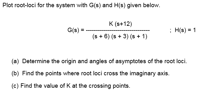 Plot root-loci for the system with G(s) and H(s) given below.
G(s) =
K (s+12)
(s + 6) (s + 3) (s + 1)
; H(s) = 1
(a) Determine the origin and angles of asymptotes of the root loci.
(b) Find the points where root loci cross the imaginary axis.
(c) Find the value of K at the crossing points.