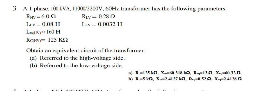 3- A 1 phase, 100 kVA, 11000/2200V, 60Hz transformer has the following parameters.
RHV = 6.0
RLV = 0.28 2
LLV= 0.0032 H
LHV = 0.08 H
Lm(HV) == 160 H
RC(HV) 125 KQ
Obtain an equivalent circuit of the transformer:
(a) Referred to the high-voltage side.
(b) Referred to the low-voltage side.
71 VA 010/10037 COLL
a) Re=125 k2, Xm-60.318 k, Req=132, Xeq=60.32
b) Re=5 kn, Xm=2.4127 km2, Req=0.52, Xeq=2.4128 2
