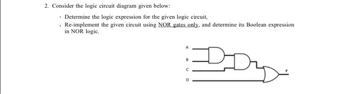 2. Consider the logic circuit diagram given below:
• Determine the logic expression for the given logic circuit,
. Re-implement the given circuit using NOR gates only, and determine its Boolean expression
in NOR logic.
DD