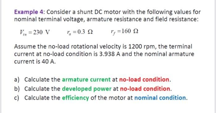 Example 4: Consider a shunt DC motor with the following values for
nominal terminal voltage, armature resistance and field resistance:
VtH = 230 V
* = 0,3 Ω
r, =160 Ω
Assume the no-load rotational velocity is 1200 rpm, the terminal
current at no-load condition is 3.938 A and the nominal armature
current is 40 A.
a) Calculate the armature current at no-load condition.
b) Calculate the developed power at no-load condition.
c) Calculate the efficiency of the motor at nominal condition.