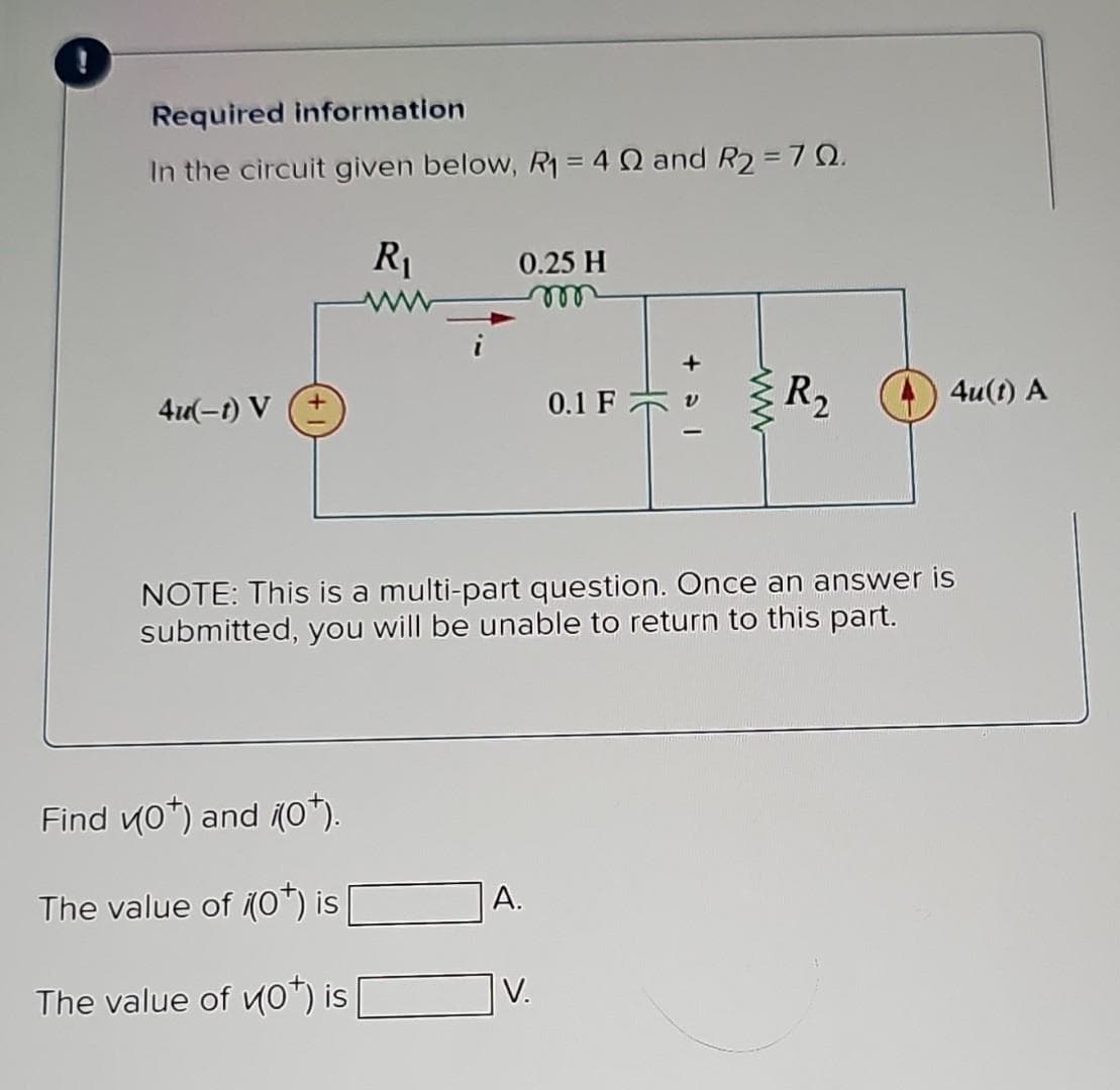 Required information
In the circuit given below, R₁ = 4 Q and R2 = 70.
4u(-1) V
R₁
ww
Find ((0*) and (0*).
The value of (0*) is
The value of (0¹) is
0.25 H
m
A.
0.1 F
NOTE: This is a multi-part question. Once an answer is
submitted, you will be unable to return to this part.
V.
R₂
4u(t) A