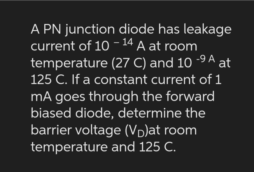 A PN junction diode has leakage
current of 10 -14 A at room
-9 A
temperature (27 C) and 10 at
125 C. If a constant current of 1
mA goes through the forward
biased diode, determine the
barrier voltage (V)at room
temperature and 125 C.