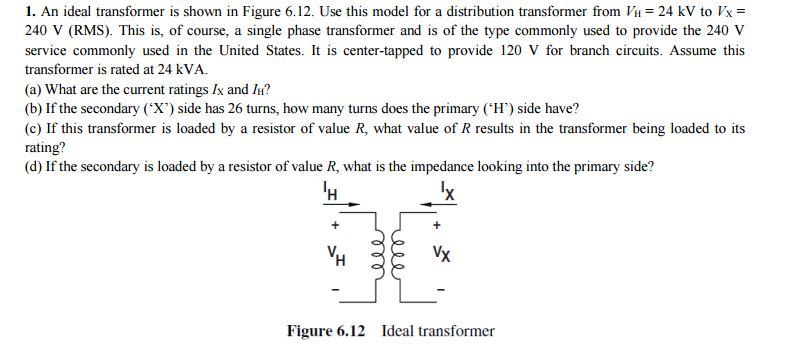 1. An ideal transformer is shown in Figure 6.12. Use this model for a distribution transformer from VH = 24 kV to Vx =
240 V (RMS). This is, of course, a single phase transformer and is of the type commonly used to provide the 240 V
service commonly used in the United States. It is center-tapped to provide 120 V for branch circuits. Assume this
transformer is rated at 24 kVA.
(a) What are the current ratings Ix and IH?
(b) If the secondary ('X') side has 26 turns, how many turns does the primary (H') side have?
(c) If this transformer is loaded by a resistor of value R, what value of R results in the transformer being loaded to its
rating?
(d) If the secondary is loaded by a resistor of value R, what is the impedance looking into the primary side?
¹H
'x
+
Vx
Figure 6.12 Ideal transformer