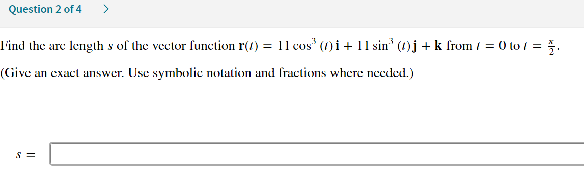 Question 2 of 4
>
= 1/2.
Find the arc length s of the vector function r(t) = 11 cos³ (t)i + 11 sin³ (t) j + k from t = 0 to t =
(Give an exact answer. Use symbolic notation and fractions where needed.)
S =