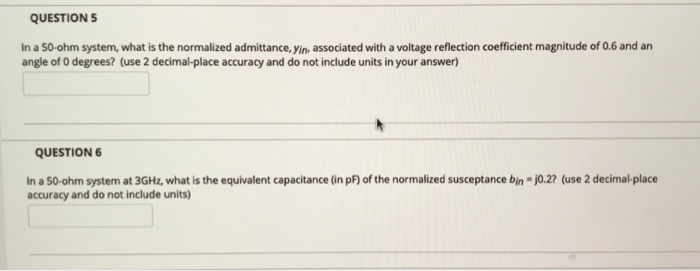 QUESTION 5
In a 50-ohm system, what is the normalized admittance, yin, associated with a voltage reflection coefficient magnitude of 0.6 and an
angle of 0 degrees? (use 2 decimal-place accuracy and do not include units in your answer)
QUESTION 6
In a 50-ohm system at 3GHz, what is the equivalent capacitance (in pF) of the normalized susceptance bin = j0.2? (use 2 decimal-place
accuracy and do not include units)