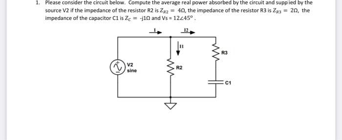 1. Please consider the circuit below. Compute the average real power absorbed by the circuit and supplied by the
source V2 if the impedance of the resistor R2 is ZR2 = 40, the impedance of the resistor R3 is ZR3 = 20, the
impedance of the capacitor C1 is Zc = -j102 and Vs = 12245°.
V2
sine
R2
R3
C1
