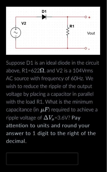 V2
D1
R1
Vout
Suppose D1 is an ideal diode in the circuit
above, R1=6220, and V2 is a 104Vrms
AC source with frequency of 60Hz. We
wish to reduce the ripple of the output
voltage by placing a capacitor in parallel
with the load R1. What is the minimum
capacitance (in μF) required to achieve a
ripple voltage of AV=3.6V? Pay
attention to units and round your
answer to 1 digit to the right of the
decimal.
