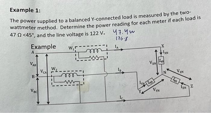 Example 1:
The power supplied to a balanced Y-connected load is measured by the two-
wattmeter method. Determine the power reading for each meter if each load is
47 2 <45°, and the line voltage is 122 V. 47. Yu
176.8
Example
LA
A
VAB
B
VBC
VCA
W₂
W₁5
m
3.1
IVN
VXN
VYN
1XN
VZN
2ph
IZN
Z