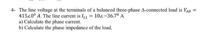 4- The line voltage at the terminals of a balanced three-phase A-connected load is VAB =
41520⁰ A. The line current is I₁ = 102-36.7⁰ A
a) Calculate the phase current.
b) Calculate the phase impedance of the load.