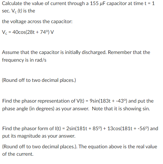 Calculate the value of current through a 155 µF capacitor at time t = 1
sec. Vc (t) is the
the voltage across the capacitor:
Vc=40cos (28t + 74°) V
Assume that the capacitor is initially discharged. Remember that the
frequency is in rad/s
(Round off to two decimal places.)
Find the phasor representation of V(t) = 9sin(183t + -43°) and put the
phase angle (in degrees) as your answer. Note that it is showing sin.
Find the phasor form of I(t) = 2sin(181t+85°) + 13cos(181t + -56°) and
put its magnitude as your answer.
(Round off to two decimal places.). The equation above is the real value
of the current.