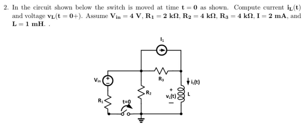 2. In the circuit shown below the switch is moved at time t =0 as shown. Compute current i(t)
2 ΚΩ, R2
=
4 kN, R3 = 4 kN, I = 2 mA, and
and voltage v₁ (t =0+). Assume Vin = 4 V, R₁
L = 1 mH..
Vin
R₁
+
t=0
R₂
=
1₁
R3
v₁(t)
ell
i₁(t)
